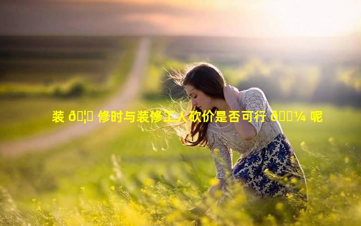 装 🦁 修时与装修工人砍价是否可行 🌼 呢